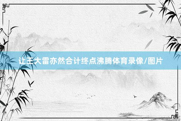 让王大雷亦然合计终点沸腾体育录像/图片
