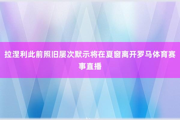 拉涅利此前照旧屡次默示将在夏窗离开罗马体育赛事直播