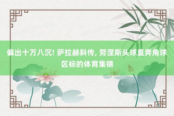 偏出十万八沉! 萨拉赫斜传, 努涅斯头球直奔角球区标的体育集锦