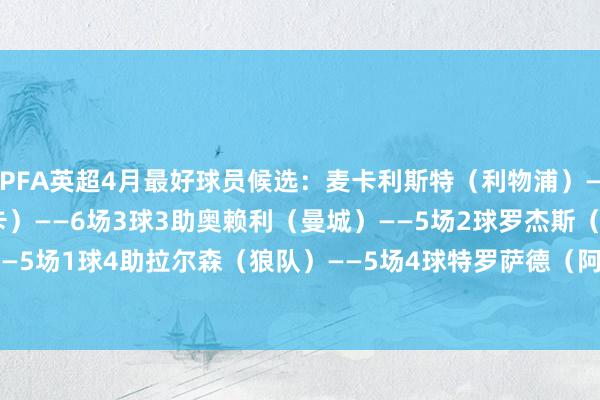 PFA英超4月最好球员候选：麦卡利斯特（利物浦）——5场2球1助墨菲（纽卡）——6场3球3助奥赖利（曼城）——5场2球罗杰斯（维拉）——5场1球4助拉尔森（狼队）——5场4球特罗萨德（阿森纳）——5场4球    体育录像/图片