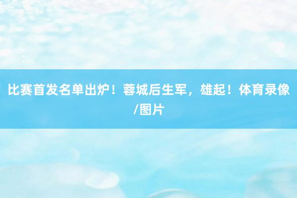 比赛首发名单出炉！蓉城后生军，雄起！体育录像/图片