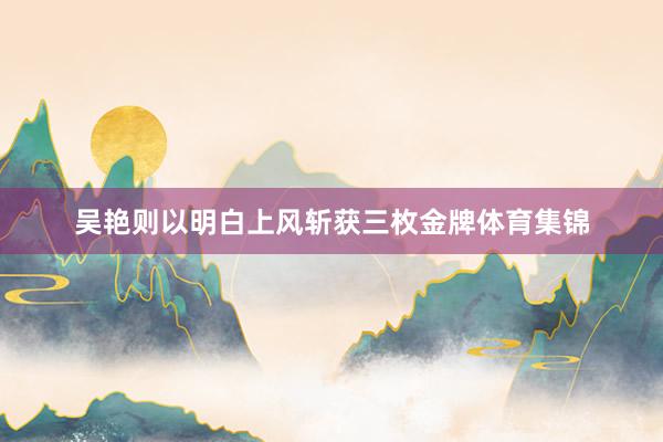 吴艳则以明白上风斩获三枚金牌体育集锦