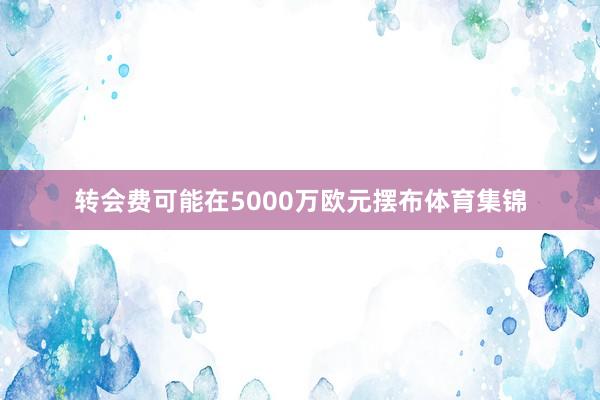 转会费可能在5000万欧元摆布体育集锦