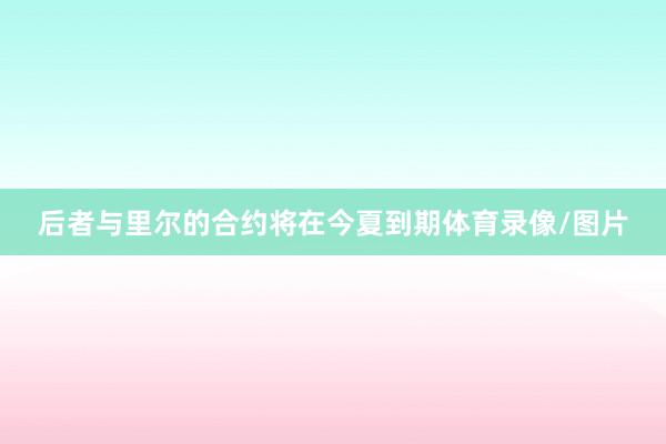 后者与里尔的合约将在今夏到期体育录像/图片