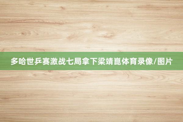 多哈世乒赛激战七局拿下梁靖崑体育录像/图片