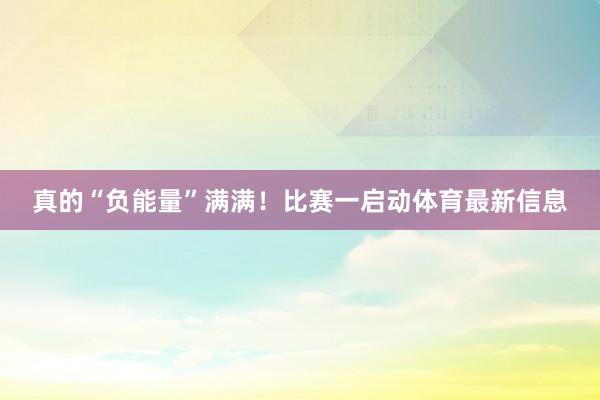 真的“负能量”满满!比赛一启动体育最新信息