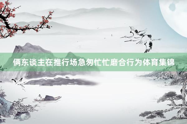 俩东谈主在推行场急匆忙忙磨合行为体育集锦