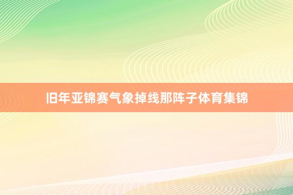 旧年亚锦赛气象掉线那阵子体育集锦
