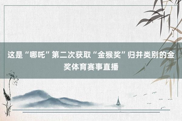 这是“哪吒”第二次获取“金猴奖”归并类别的金奖体育赛事直播