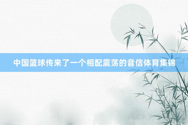 中国篮球传来了一个相配震荡的音信体育集锦
