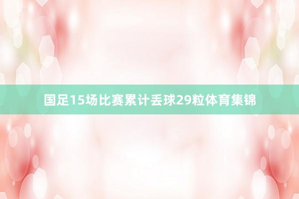 国足15场比赛累计丢球29粒体育集锦
