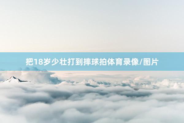 把18岁少壮打到摔球拍体育录像/图片