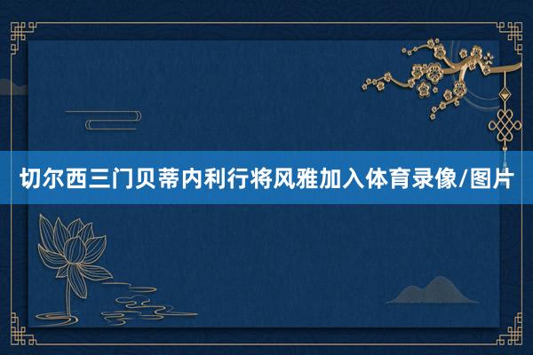 切尔西三门贝蒂内利行将风雅加入体育录像/图片