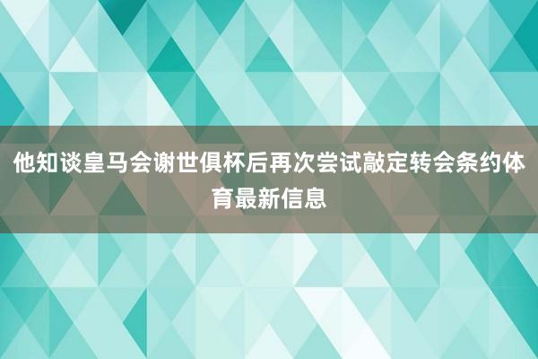 他知谈皇马会谢世俱杯后再次尝试敲定转会条约体育最新信息