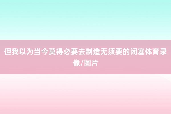 但我以为当今莫得必要去制造无须要的闭塞体育录像/图片