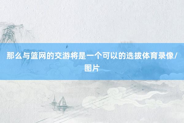 那么与篮网的交游将是一个可以的选拔体育录像/图片