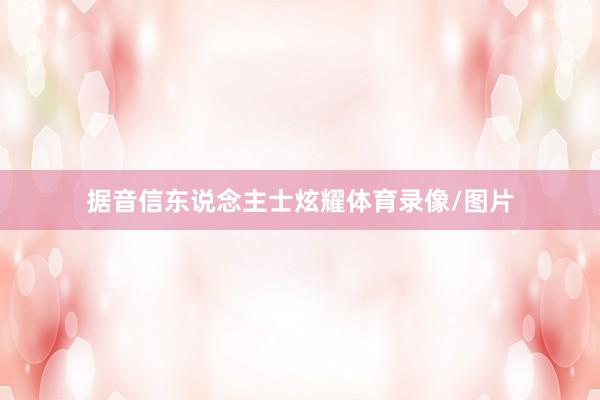 据音信东说念主士炫耀体育录像/图片