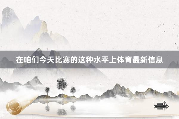 在咱们今天比赛的这种水平上体育最新信息
