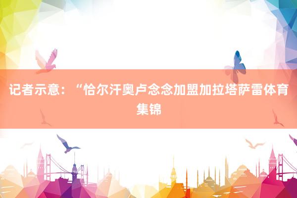 记者示意：“恰尔汗奥卢念念加盟加拉塔萨雷体育集锦