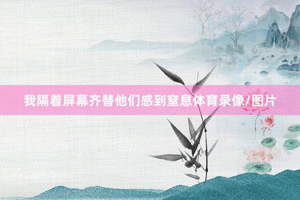 我隔着屏幕齐替他们感到窒息体育录像/图片