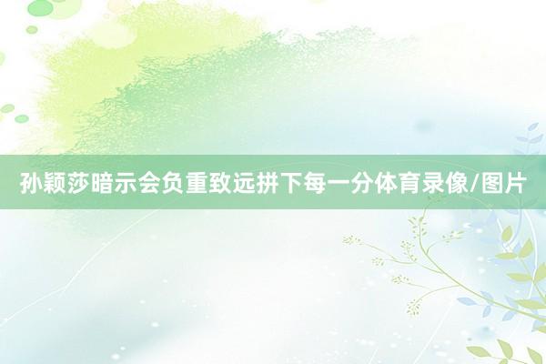 孙颖莎暗示会负重致远拼下每一分体育录像/图片
