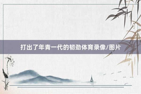 打出了年青一代的韧劲体育录像/图片