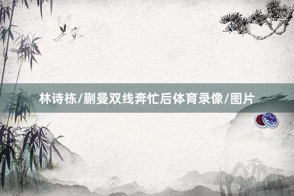 林诗栋/蒯曼双线奔忙后体育录像/图片