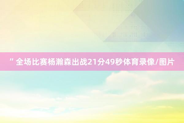 ”　　全场比赛杨瀚森出战21分49秒体育录像/图片
