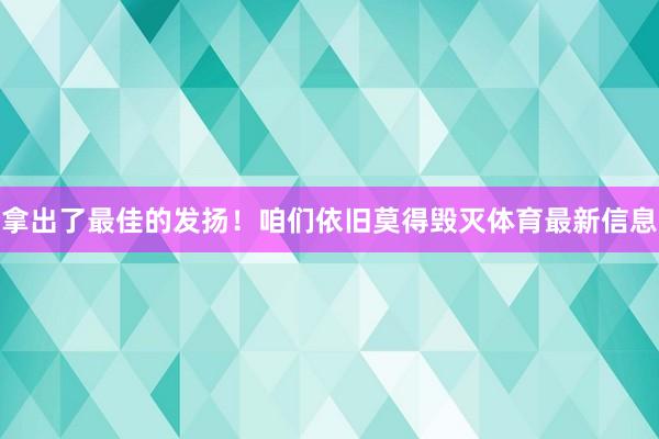 拿出了最佳的发扬！咱们依旧莫得毁灭体育最新信息