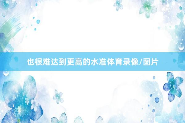 也很难达到更高的水准体育录像/图片
