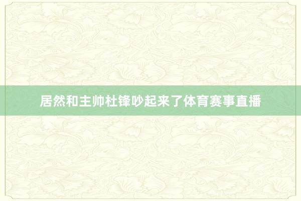 居然和主帅杜锋吵起来了体育赛事直播