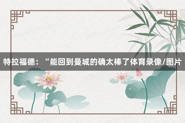 特拉福德：“能回到曼城的确太棒了体育录像/图片