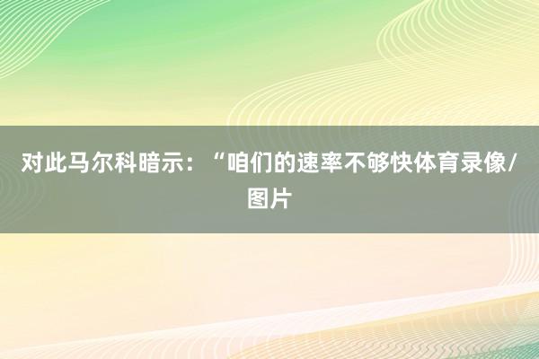 对此马尔科暗示：“咱们的速率不够快体育录像/图片