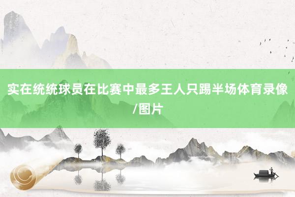 实在统统球员在比赛中最多王人只踢半场体育录像/图片