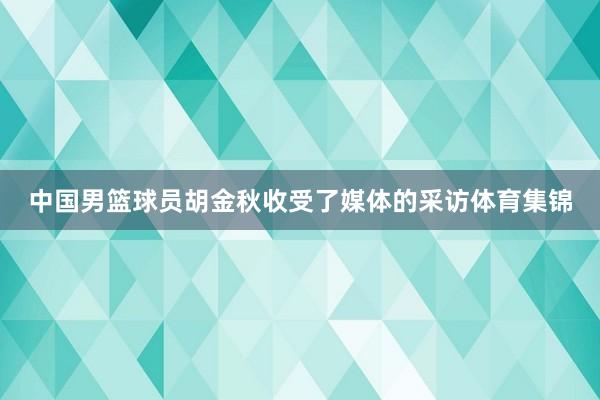 中国男篮球员胡金秋收受了媒体的采访体育集锦