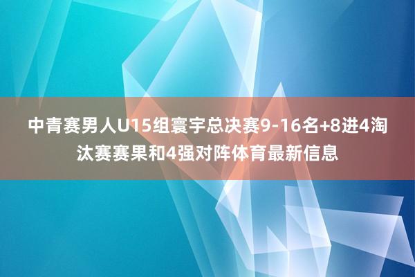 中青赛男人U15组寰宇总决赛9-16名+8进4淘汰赛赛果和4强对阵体育最新信息