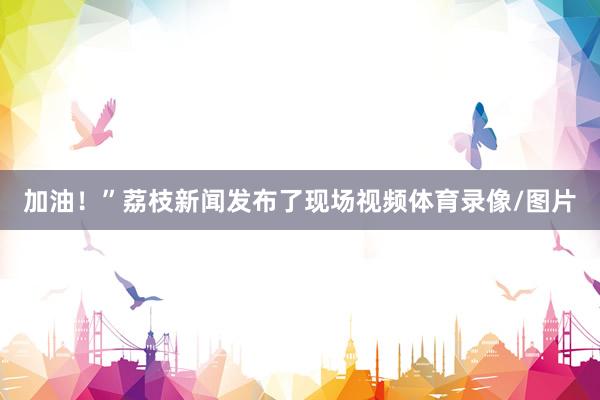 加油！”荔枝新闻发布了现场视频体育录像/图片