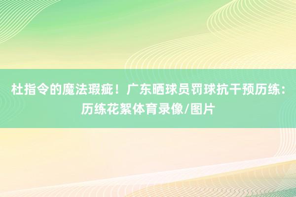 杜指令的魔法瑕疵！广东晒球员罚球抗干预历练：历练花絮体育录像/图片