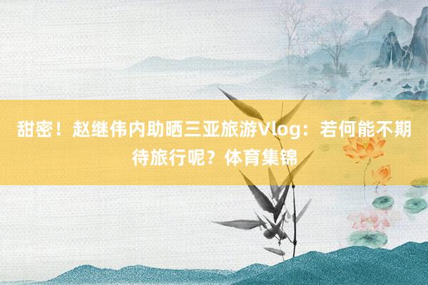 甜密！赵继伟内助晒三亚旅游Vlog：若何能不期待旅行呢？体育集锦