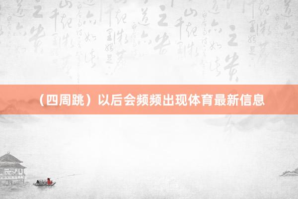 （四周跳）以后会频频出现体育最新信息