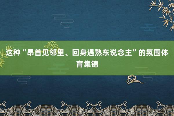 这种“昂首见邻里、回身遇熟东说念主”的氛围体育集锦