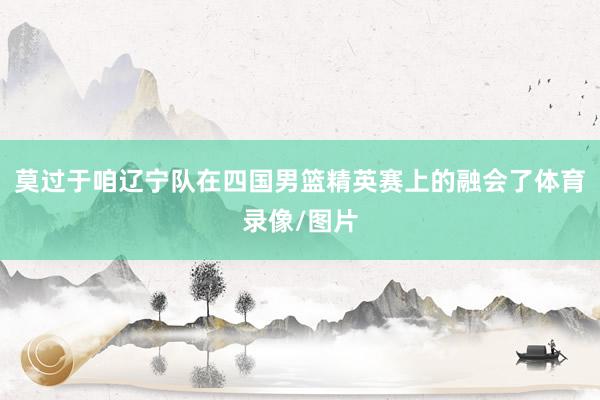莫过于咱辽宁队在四国男篮精英赛上的融会了体育录像/图片