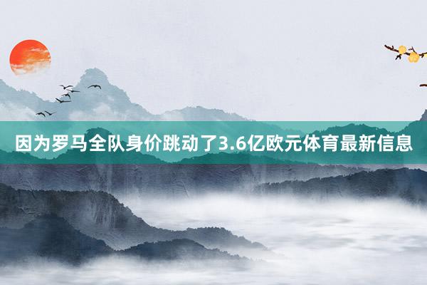 因为罗马全队身价跳动了3.6亿欧元体育最新信息