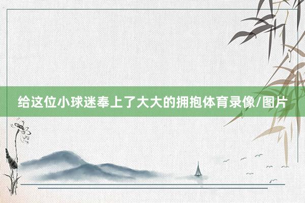 给这位小球迷奉上了大大的拥抱体育录像/图片