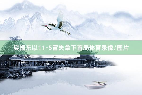 樊振东以11-5冒失拿下首局体育录像/图片