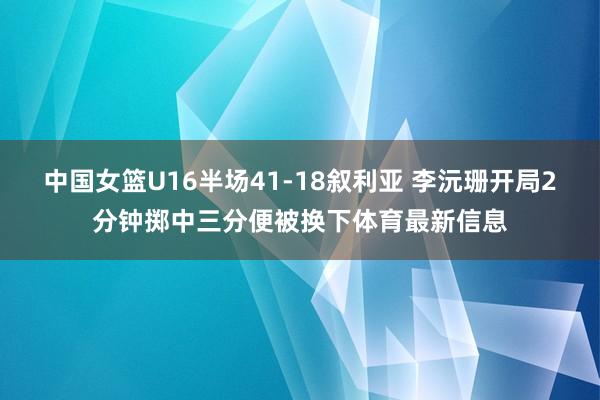 中国女篮U16半场41-18叙利亚 李沅珊开局2分钟掷中三分便被换下体育最新信息