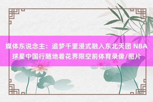 媒体东说念主：追梦千里浸式融入东北天团 NBA球星中国行随地着花界限空前体育录像/图片