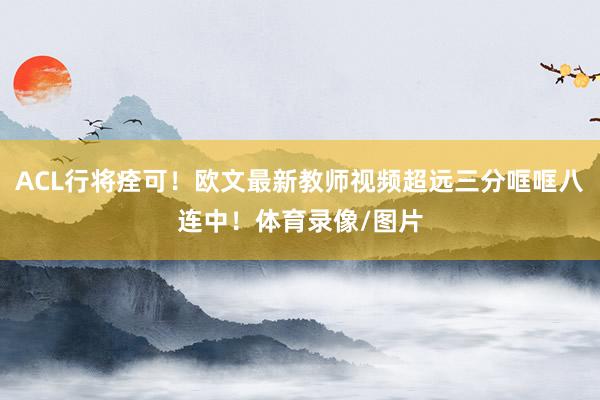 ACL行将痊可！欧文最新教师视频超远三分哐哐八连中！体育录像/图片