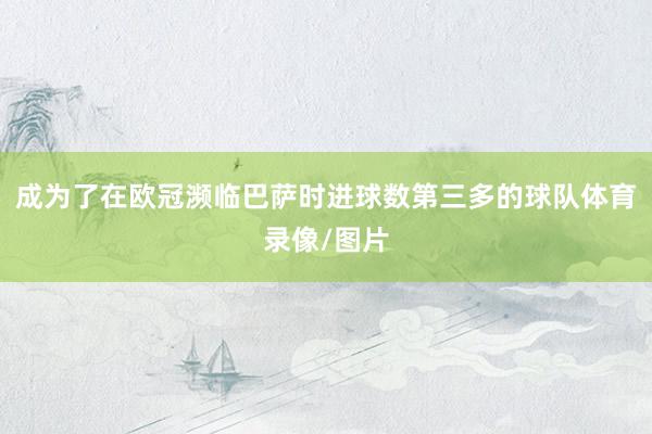 成为了在欧冠濒临巴萨时进球数第三多的球队体育录像/图片