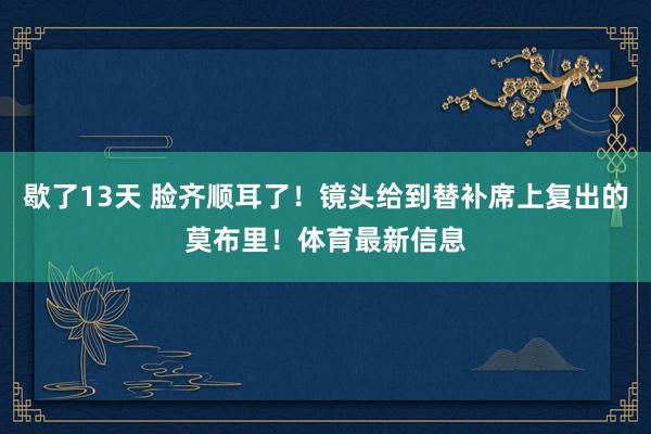歇了13天 脸齐顺耳了！镜头给到替补席上复出的莫布里！体育最新信息